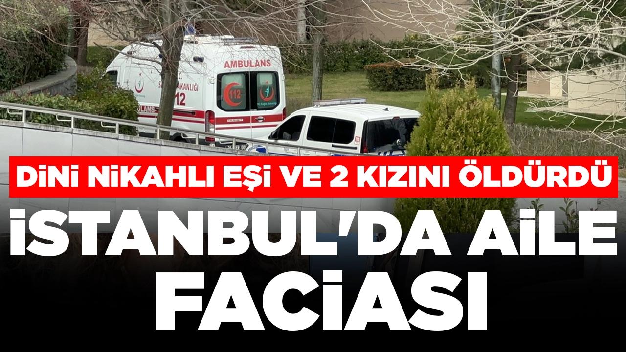 İstanbul'da aile faciası: Dini nikahlı eşi ve 2 kızını öldürdü