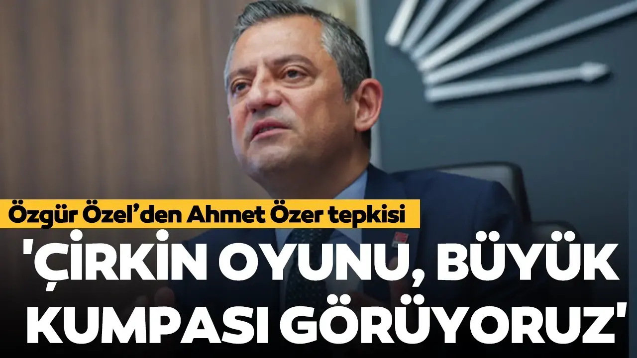 CHP lideri Özgür Özel'den Ahmet Özer tepkisi: 'Çirkin oyunu, büyük kumpası görüyoruz'