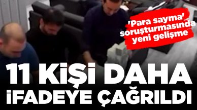 'Para sayma' soruşturmasında yeni gelişme: 11 kişi daha ifadeye çağrıldı