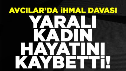 Avcılar'da ihmal davası: Yaralı kadın hayatını kaybetti