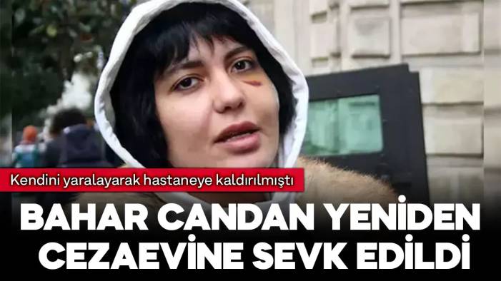 Kendini yaralayarak hastaneye kaldırılan Bahar Candan yeniden cezaevine sevk edildi