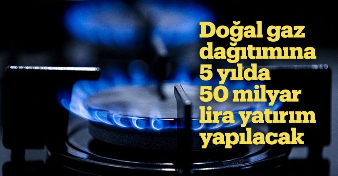 Doğal gaz dağıtımına 5 yılda 50 milyar lira yatırım yapılacak